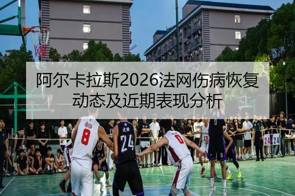 阿尔卡拉斯2026法网伤病恢复动态及近期表现分析