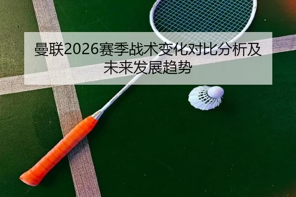 曼联2026赛季战术变化对比分析及未来发展趋势