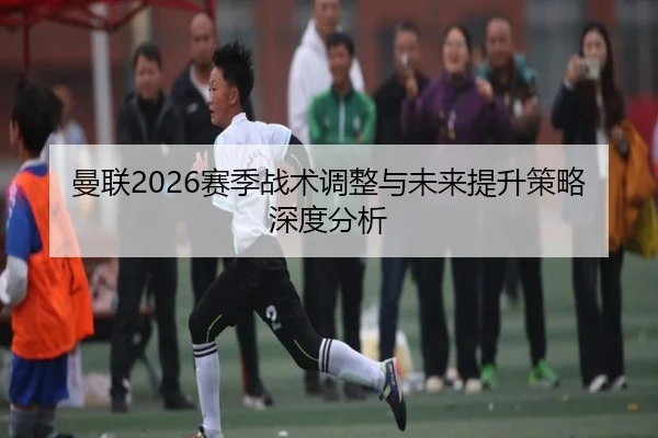 曼联2026赛季战术调整与未来提升策略深度分析