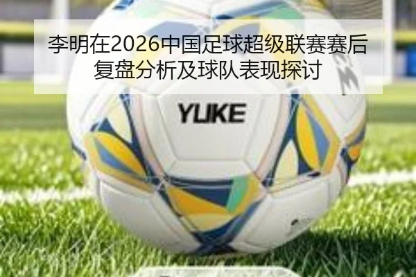 李明在2026中国足球超级联赛赛后复盘分析及球队表现探讨