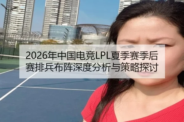 2026年中国电竞LPL夏季赛季后赛排兵布阵深度分析与策略探讨